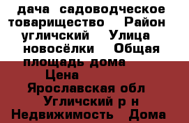 дача  садоводческое товарищество  › Район ­ угличский  › Улица ­ новосёлки  › Общая площадь дома ­ 50 › Цена ­ 250 000 - Ярославская обл., Угличский р-н Недвижимость » Дома, коттеджи, дачи продажа   . Ярославская обл.